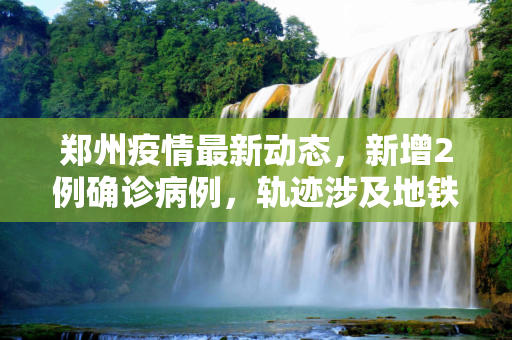 郑州疫情最新动态，新增2例确诊病例，轨迹涉及地铁5号线,郑州新增2例确诊轨迹涉地铁5号线